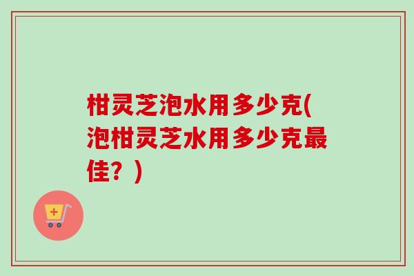 柑灵芝泡水用多少克(泡柑灵芝水用多少克最佳？)-第1张图片-卓越灵芝孢子粉