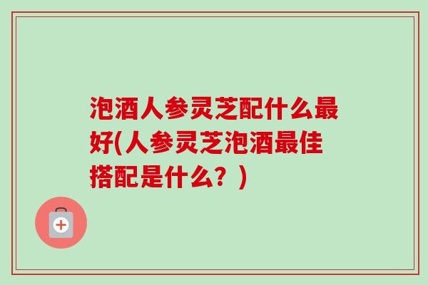 泡酒人参灵芝配什么最好(人参灵芝泡酒最佳搭配是什么?)-第1张图片-卓越灵芝孢子粉 泡酒人参灵芝配什么最好(人参灵芝泡酒最佳搭配是什么?)-第1张图片-卓越灵芝孢子粉