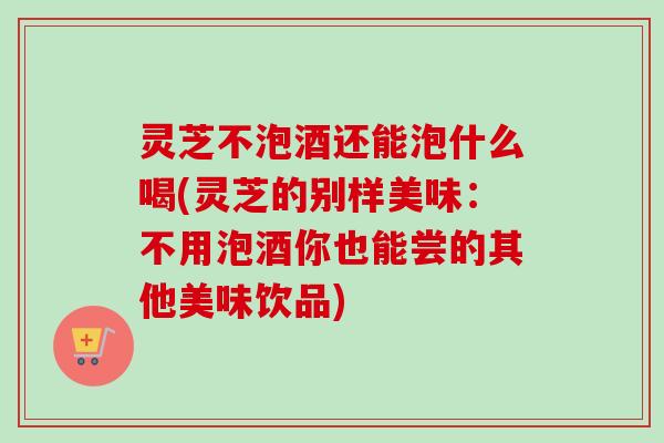 灵芝不泡酒还能泡什么喝(灵芝的别样美味:不用泡酒你也能尝的其他美味饮品)-第1张图片-卓越灵芝孢子粉 灵芝不泡酒还能泡什么喝(灵芝的别样美味:不用泡酒你也能尝的其他美味饮品)-第1张图片-卓越灵芝孢子粉