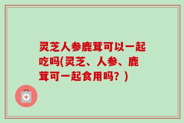 灵芝人参鹿茸可以一起吃吗(灵芝、人参、鹿茸可一起食用吗?)-第1张图片-卓越灵芝孢子粉 灵芝人参鹿茸可以一起吃吗(灵芝、人参、鹿茸可一起食用吗?)-第1张图片-卓越灵芝孢子粉