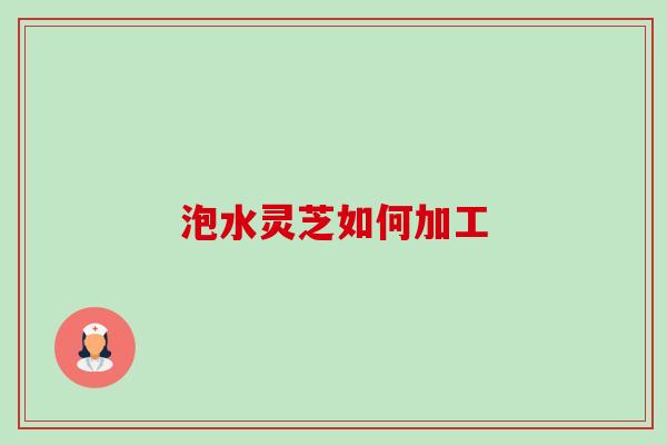 泡水灵芝如何加工-第1张图片-卓越灵芝孢子粉