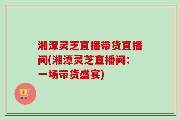 湘潭灵芝直播带货直播间(湘潭灵芝直播间：一场带货盛宴)-第1张图片-卓越灵芝孢子粉