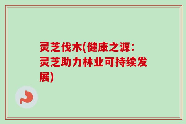 灵芝伐木(健康之源：灵芝助力林业可持续发展)-第1张图片-卓越灵芝孢子粉