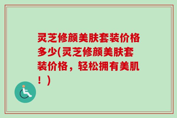 灵芝修颜美肤套装价格多少(灵芝修颜美肤套装价格，轻松拥有美肌！)-第1张图片-卓越灵芝孢子粉