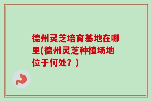 德州灵芝培育基地在哪里(德州灵芝种植场地位于何处？)-第1张图片-卓越灵芝孢子粉