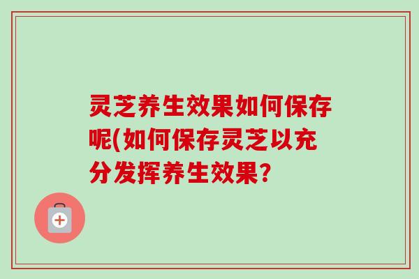 灵芝养生效果如何保存呢(如何保存灵芝以充分发挥养生效果?-第1张图片-卓越灵芝孢子粉 灵芝养生效果如何保存呢(如何保存灵芝以充分发挥养生效果?-第1张图片-卓越灵芝孢子粉