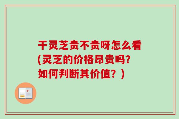 干灵芝贵不贵呀怎么看(灵芝的价格昂贵吗？如何判断其价值？)-第1张图片-卓越灵芝孢子粉