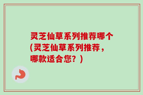 灵芝仙草系列推荐哪个(灵芝仙草系列推荐，哪款适合您？)-第1张图片-卓越灵芝孢子粉