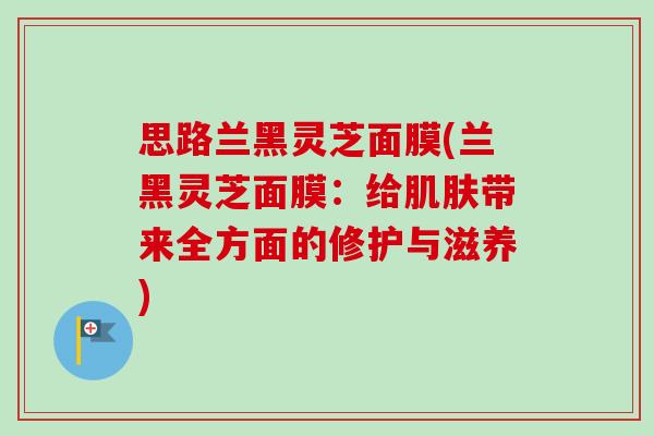 思路兰黑灵芝面膜(兰黑灵芝面膜:给肌肤带来全方面的修护与滋养)-第1张图片-卓越灵芝孢子粉 思路兰黑灵芝面膜(兰黑灵芝面膜:给肌肤带来全方面的修护与滋养)-第1张图片-卓越灵芝孢子粉
