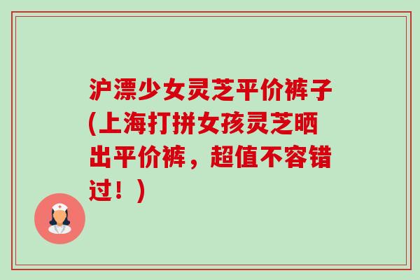 沪漂少女灵芝平价裤子(上海打拼女孩灵芝晒出平价裤,超值不容错过!)-第1张图片-卓越灵芝孢子粉 沪漂少女灵芝平价裤子(上海打拼女孩灵芝晒出平价裤,超值不容错过!)-第1张图片-卓越灵芝孢子粉