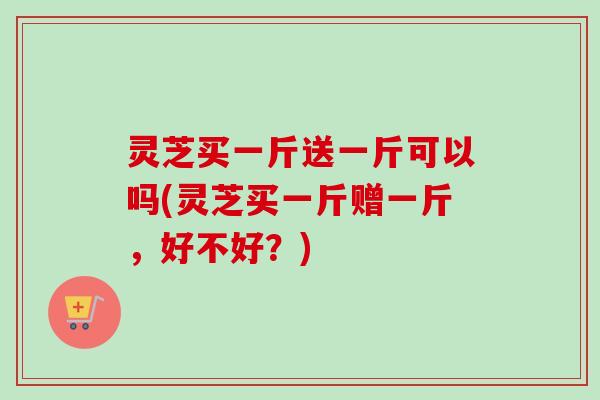 灵芝买一斤送一斤可以吗(灵芝买一斤赠一斤,好不好?)-第1张图片-卓越灵芝孢子粉 灵芝买一斤送一斤可以吗(灵芝买一斤赠一斤,好不好?)-第1张图片-卓越灵芝孢子粉