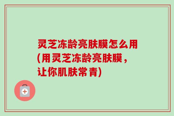 灵芝冻龄亮肤膜怎么用(用灵芝冻龄亮肤膜，让你肌肤常青)-第1张图片-卓越灵芝孢子粉
