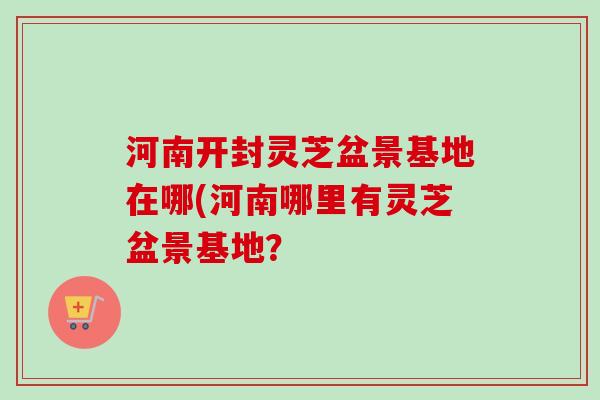 河南开封灵芝盆景基地在哪(河南哪里有灵芝盆景基地？-第1张图片-卓越灵芝孢子粉