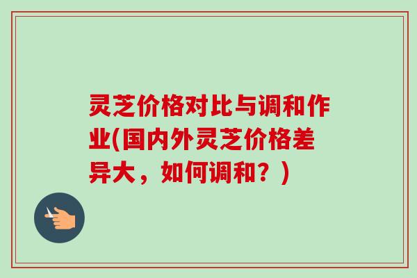 灵芝价格对比与调和作业(国内外灵芝价格差异大，如何调和？)-第1张图片-卓越灵芝孢子粉