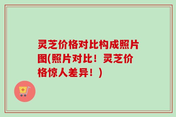 灵芝价格对比构成照片图(照片对比!灵芝价格惊人差异!)-第1张图片-卓越灵芝孢子粉 灵芝价格对比构成照片图(照片对比!灵芝价格惊人差异!)-第1张图片-卓越灵芝孢子粉