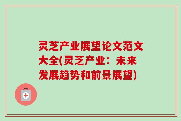 灵芝产业展望论文范文大全(灵芝产业:未来发展趋势和前景展望)-第1张图片-卓越灵芝孢子粉 灵芝产业展望论文范文大全(灵芝产业:未来发展趋势和前景展望)-第1张图片-卓越灵芝孢子粉