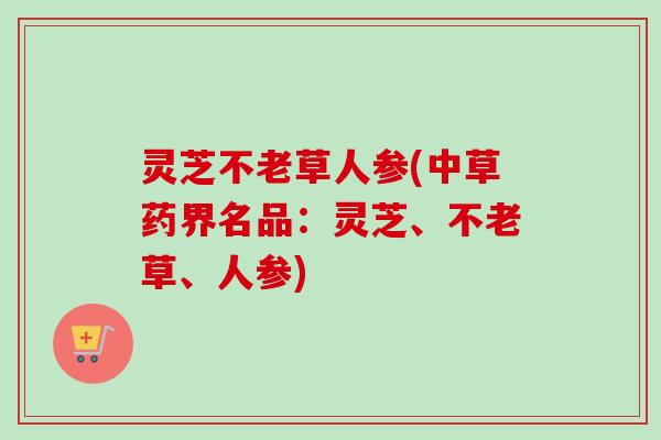 灵芝不老草人参(中草药界名品：灵芝、不老草、人参)-第1张图片-卓越灵芝孢子粉