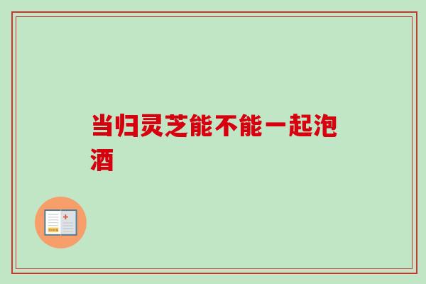 当归灵芝能不能一起泡酒-第1张图片-卓越灵芝孢子粉 当归灵芝能不能一起泡酒-第1张图片-卓越灵芝孢子粉