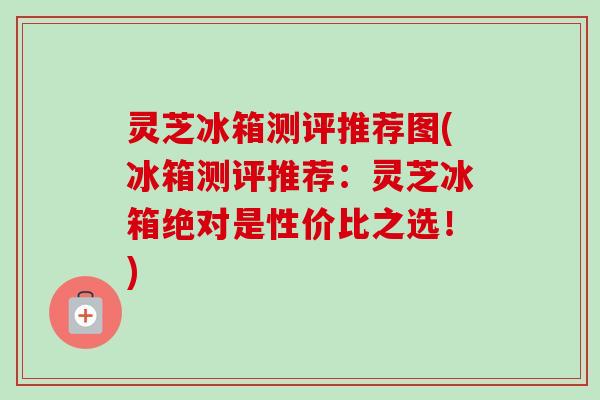 灵芝冰箱测评推荐图(冰箱测评推荐:灵芝冰箱绝对是性价比之选!)-第1张图片-卓越灵芝孢子粉 灵芝冰箱测评推荐图(冰箱测评推荐:灵芝冰箱绝对是性价比之选!)-第1张图片-卓越灵芝孢子粉
