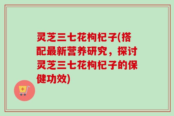 灵芝三七花枸杞子(搭配最新营养研究,探讨灵芝三七花枸杞子的保健功效)-第1张图片-卓越灵芝孢子粉 灵芝三七花枸杞子(搭配最新营养研究,探讨灵芝三七花枸杞子的保健功效)-第1张图片-卓越灵芝孢子粉