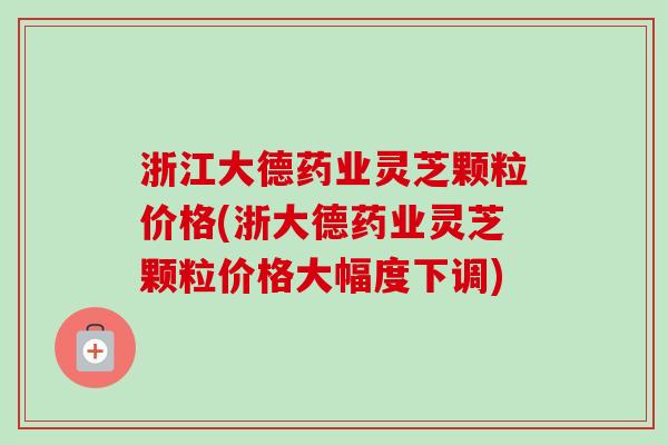 浙江大德药业灵芝颗粒价格(浙大德药业灵芝颗粒价格大幅度下调)-第1张图片-卓越灵芝孢子粉