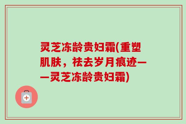 灵芝冻龄贵妇霜(重塑肌肤,祛去岁月痕迹——灵芝冻龄贵妇霜)-第1张图片-卓越灵芝孢子粉 灵芝冻龄贵妇霜(重塑肌肤,祛去岁月痕迹——灵芝冻龄贵妇霜)-第1张图片-卓越灵芝孢子粉