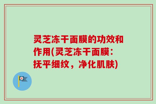 灵芝冻干面膜的功效和作用(灵芝冻干面膜：抚平细纹，净化肌肤)-第1张图片-卓越灵芝孢子粉