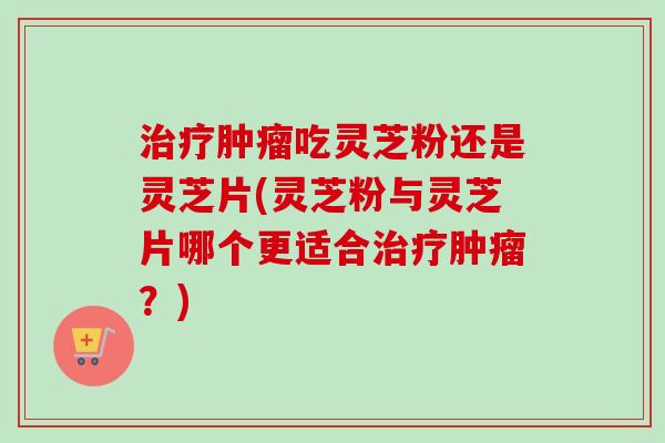 治疗肿瘤吃灵芝粉还是灵芝片(灵芝粉与灵芝片哪个更适合治疗肿瘤?)-第1张图片-卓越灵芝孢子粉 治疗肿瘤吃灵芝粉还是灵芝片(灵芝粉与灵芝片哪个更适合治疗肿瘤?)-第1张图片-卓越灵芝孢子粉