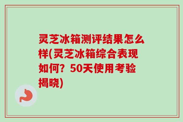灵芝冰箱测评结果怎么样(灵芝冰箱综合表现如何?50天使用考验揭晓)-第1张图片-卓越灵芝孢子粉 灵芝冰箱测评结果怎么样(灵芝冰箱综合表现如何?50天使用考验揭晓)-第1张图片-卓越灵芝孢子粉
