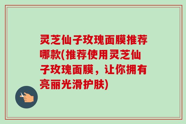 灵芝仙子玫瑰面膜推荐哪款(推荐使用灵芝仙子玫瑰面膜,让你拥有亮丽光滑护肤)-第1张图片-卓越灵芝孢子粉 灵芝仙子玫瑰面膜推荐哪款(推荐使用灵芝仙子玫瑰面膜,让你拥有亮丽光滑护肤)-第1张图片-卓越灵芝孢子粉