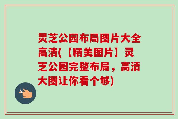 灵芝公园布局图片大全高清(【精美图片】灵芝公园完整布局,高清大图让你看个够)-第1张图片-卓越灵芝孢子粉 灵芝公园布局图片大全高清(【精美图片】灵芝公园完整布局,高清大图让你看个够)-第1张图片-卓越灵芝孢子粉