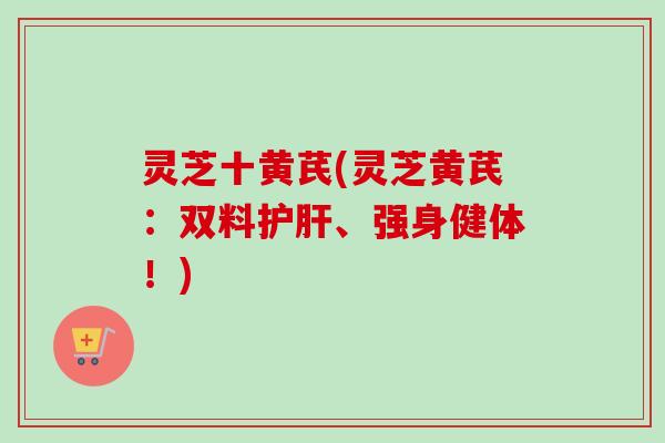 灵芝十黄芪(灵芝黄芪:双料护肝、强身健体!)-第1张图片-卓越灵芝孢子粉 灵芝十黄芪(灵芝黄芪:双料护肝、强身健体!)-第1张图片-卓越灵芝孢子粉