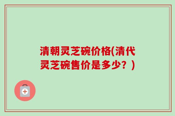 清朝灵芝碗价格(清代灵芝碗售价是多少？)-第1张图片-卓越灵芝孢子粉