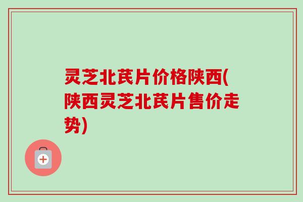 灵芝北芪片价格陕西(陕西灵芝北芪片售价走势)-第1张图片-卓越灵芝孢子粉