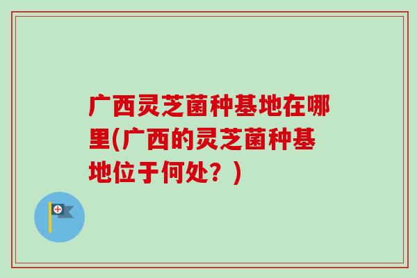 广西灵芝菌种基地在哪里(广西的灵芝菌种基地位于何处?)-第1张图片-卓越灵芝孢子粉 广西灵芝菌种基地在哪里(广西的灵芝菌种基地位于何处?)-第1张图片-卓越灵芝孢子粉
