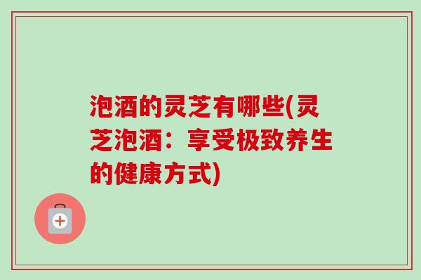 泡酒的灵芝有哪些(灵芝泡酒:享受极致养生的健康方式)-第1张图片-卓越灵芝孢子粉 泡酒的灵芝有哪些(灵芝泡酒:享受极致养生的健康方式)-第1张图片-卓越灵芝孢子粉