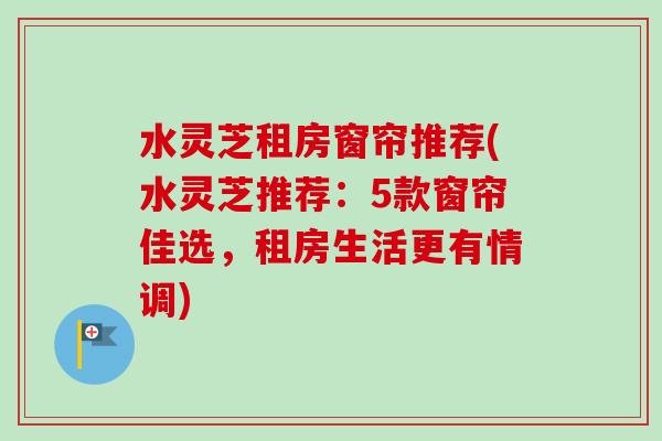 水灵芝租房窗帘推荐(水灵芝推荐:5款窗帘佳选,租房生活更有情调)-第1张图片-卓越灵芝孢子粉 水灵芝租房窗帘推荐(水灵芝推荐:5款窗帘佳选,租房生活更有情调)-第1张图片-卓越灵芝孢子粉
