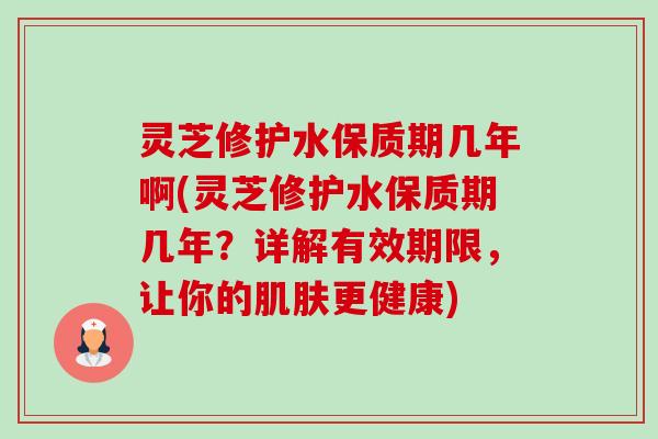 灵芝修护水保质期几年啊(灵芝修护水保质期几年？详解有效期限，让你的肌肤更健康)-第1张图片-卓越灵芝孢子粉