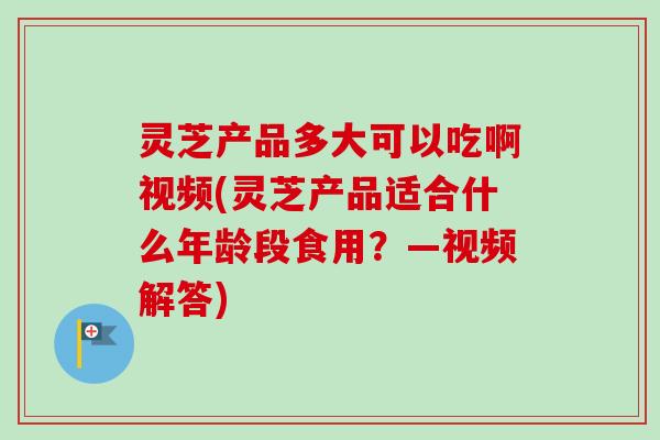 灵芝产品多大可以吃啊视频(灵芝产品适合什么年龄段食用?—视频解答)-第1张图片-卓越灵芝孢子粉 灵芝产品多大可以吃啊视频(灵芝产品适合什么年龄段食用?—视频解答)-第1张图片-卓越灵芝孢子粉