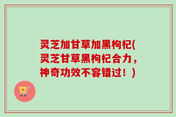灵芝加甘草加黑枸杞(灵芝甘草黑枸杞合力,神奇功效不容错过!)-第1张图片-卓越灵芝孢子粉 灵芝加甘草加黑枸杞(灵芝甘草黑枸杞合力,神奇功效不容错过!)-第1张图片-卓越灵芝孢子粉