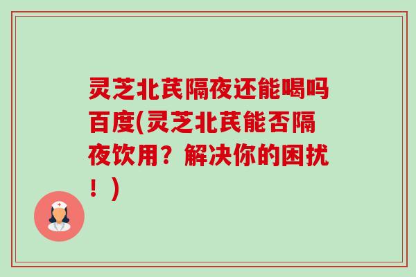 灵芝北芪隔夜还能喝吗百度(灵芝北芪能否隔夜饮用？解决你的困扰！)-第1张图片-卓越灵芝孢子粉