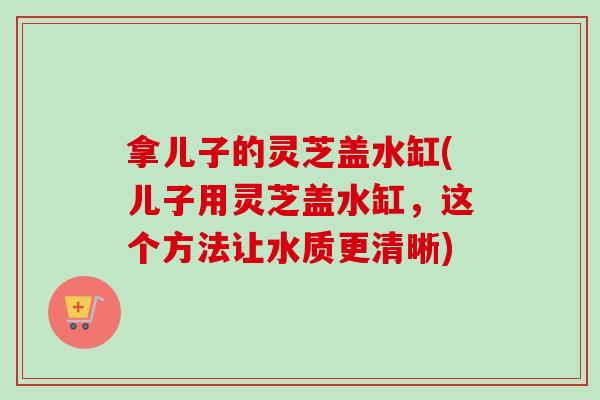 拿儿子的灵芝盖水缸(儿子用灵芝盖水缸,这个方法让水质更清晰)-第1张图片-卓越灵芝孢子粉 拿儿子的灵芝盖水缸(儿子用灵芝盖水缸,这个方法让水质更清晰)-第1张图片-卓越灵芝孢子粉