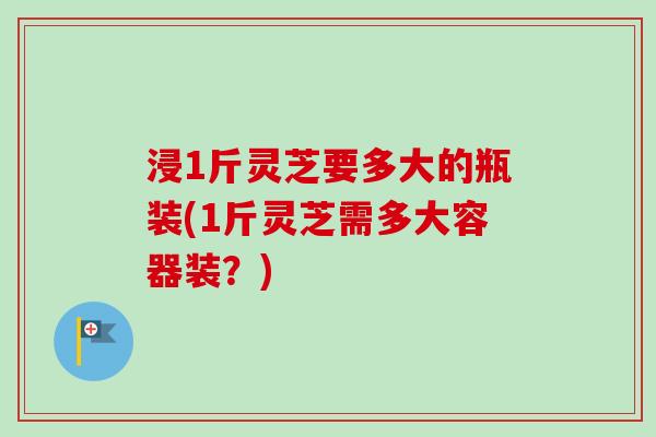 浸1斤灵芝要多大的瓶装(1斤灵芝需多大容器装?)-第1张图片-卓越灵芝孢子粉 浸1斤灵芝要多大的瓶装(1斤灵芝需多大容器装?)-第1张图片-卓越灵芝孢子粉