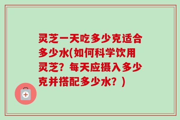 灵芝一天吃多少克适合多少水(如何科学饮用灵芝？每天应摄入多少克并搭配多少水？)-第1张图片-卓越灵芝孢子粉