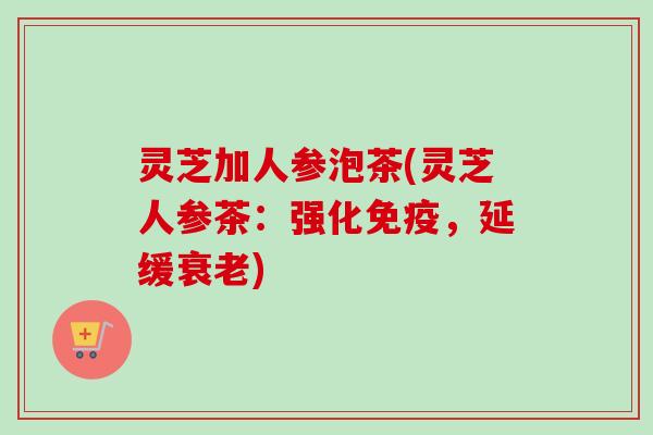 灵芝加人参泡茶(灵芝人参茶：强化免疫，延缓衰老)-第1张图片-卓越灵芝孢子粉