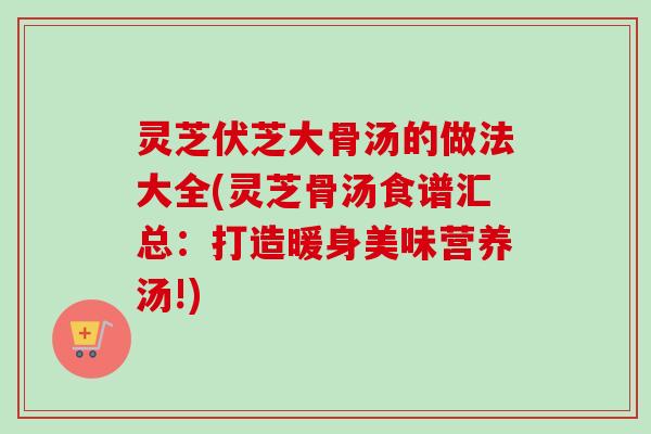 灵芝伏芝大骨汤的做法大全(灵芝骨汤食谱汇总：打造暖身美味营养汤!)-第1张图片-卓越灵芝孢子粉