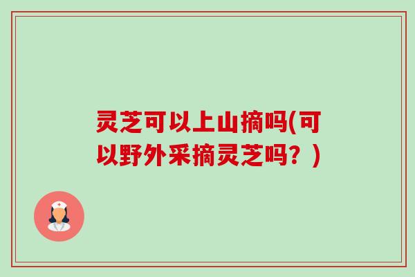 灵芝可以上山摘吗(可以野外采摘灵芝吗?)-第1张图片-卓越灵芝孢子粉 灵芝可以上山摘吗(可以野外采摘灵芝吗?)-第1张图片-卓越灵芝孢子粉