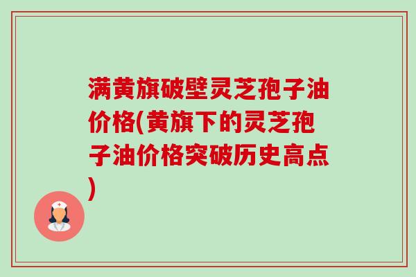 满黄旗破壁灵芝孢子油价格(黄旗下的灵芝孢子油价格突破历史高点)-第1张图片-卓越灵芝孢子粉 满黄旗破壁灵芝孢子油价格(黄旗下的灵芝孢子油价格突破历史高点)-第1张图片-卓越灵芝孢子粉