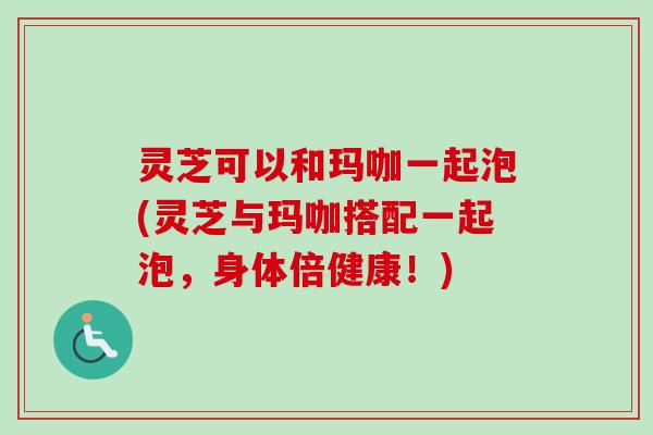 灵芝可以和玛咖一起泡(灵芝与玛咖搭配一起泡,身体倍健康!)-第1张图片-卓越灵芝孢子粉 灵芝可以和玛咖一起泡(灵芝与玛咖搭配一起泡,身体倍健康!)-第1张图片-卓越灵芝孢子粉