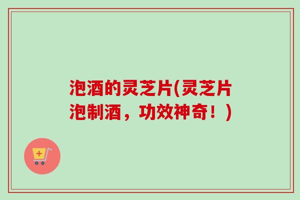 泡酒的灵芝片(灵芝片泡制酒，功效神奇！)-第1张图片-卓越灵芝孢子粉